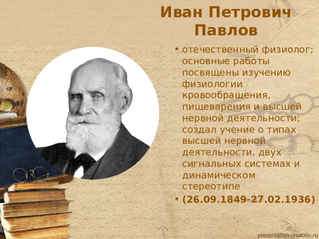 Иван Петрович Павлов отечественный физиолог; основные работы посвящены изучению физиологии кровообращения, пищеварения и высшей нервной деятельности; создал учение о типах высшей нервной деятельности, двух сигнальных системах и динамическом стереотипе (26.09.1849-27.02.1936)  