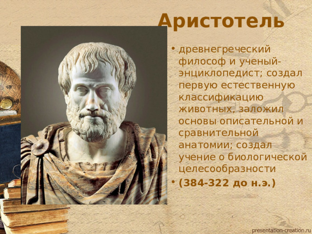 Аристотель древнегреческий философ и ученый-энциклопедист; создал первую естественную классификацию животных, заложил основы описательной и сравнительной анатомии; создал учение о биологической целесообразности (384-322 до н.э.)  