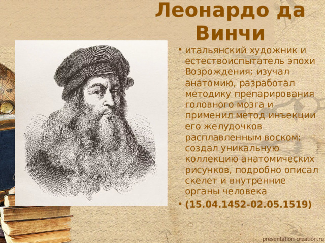 Леонардо да Винчи итальянский художник и естествоиспытатель эпохи Возрождения; изучал анатомию, разработал методику препарирования головного мозга и применил метод инъекции его желудочков расплавленным воском; создал уникальную коллекцию анатомических рисунков, подробно описал скелет и внутренние органы человека (15.04.1452-02.05.1519)  