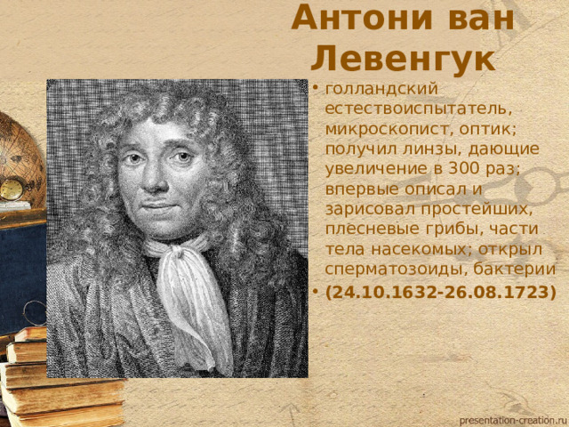 Антони ван Левенгук голландский естествоиспытатель, микроскопист, оптик; получил линзы, дающие увеличение в 300 раз; впервые описал и зарисовал простейших, плесневые грибы, части тела насекомых; открыл сперматозоиды, бактерии (24.10.1632-26.08.1723)  