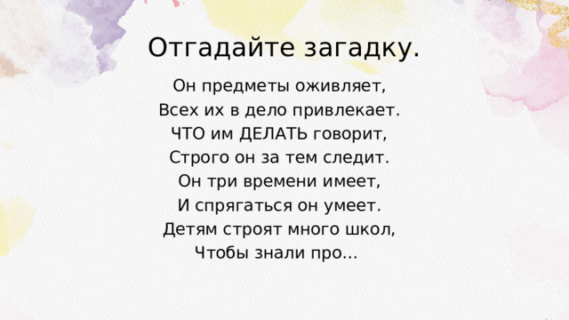 Отгадайте загадку. Он предметы оживляет, Всех их в дело привлекает. ЧТО им ДЕЛАТЬ говорит, Строго он за тем следит. Он три времени имеет, И спрягаться он умеет. Детям строят много школ, Чтобы знали про…  