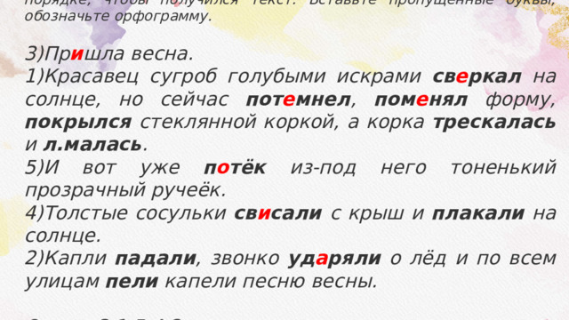Прочитайте предложения. Расположите предложения в таком порядке, чтобы получился текст. Вставьте пропущенные буквы, обозначьте орфограмму.  3)Пр и шла весна. 1)Красавец сугроб голубыми искрами св е ркал на солнце, но сейчас пот е мнел , пом е нял форму, покрылся стеклянной коркой, а корка трескалась и л.малась . 5)И вот уже п о тёк из-под него тоненький прозрачный ручеёк. 4)Толстые сосульки св и сали с крыш и плакали на солнце. 2)Капли падали , звонко уд а ряли о лёд и по всем улицам пели капели песню весны.  Ответ: 3,1,5,4,2. 