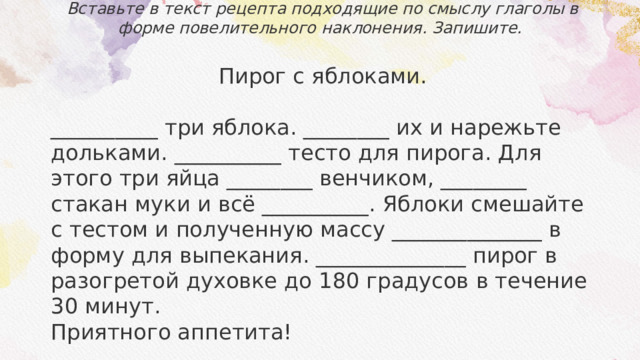 Вставьте в текст рецепта подходящие по смыслу глаголы в форме повелительного наклонения. Запишите.   Пирог с яблоками.  __________ три яблока. ________ их и нарежьте дольками. __________ тесто для пирога. Для этого три яйца ________ венчиком, ________ стакан муки и всё __________. Яблоки смешайте с тестом и полученную массу ______________ в форму для выпекания. ______________ пирог в разогретой духовке до 180 градусов в течение 30 минут. Приятного аппетита! 