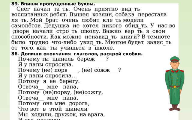 89. Впиши пропущенные буквы.  Снег начал та_ть. Очень приятно вид_ть воспитанных ребят. Вышел хозяин, собака перестала ля_ть. Мой брат очень любит кле_ть модели самолётов. Дедушка не хотел никого обид_ть. У нас во дворе начали стро_ть школу. Важно вер_ть в свои способности. Как можно ненавид_ть книги? В темноте было трудно что-либо увид_ть. Многое будет завис_ть от того, как ты учишься в школе. 86. Допиши окончания глаголов, раскрой скобки.  Почему ты шинель береж____?  Я у папы спросила.  Почему (не) порв____, (не) сожж___?  Я у папы спросила…  Потому я её берегу.  Отвеча__ мне папа,  Потому (не)порву, (не)сожгу,  Отвеча__ мне папа,  Потому она мне дорога,  Что вот в этой шинели  Мы ходили, дружок, на врага,  И его одолели. 