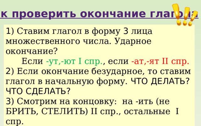 Как проверить окончание глагола 1 ) Ставим глагол в форму 3 лица множественного числа. Ударное окончание?  Если -ут,-ют I спр. , если -ат,-ят II спр. 2 ) Если окончание безударное, то ставим глагол в начальную форму. ЧТО ДЕЛАТЬ? ЧТО СДЕЛАТЬ? 3 ) Смотрим на концовку: на -ить (не БРИТЬ, СТЕЛИТЬ) II спр., остальные I спр. 4 ) Проверяем, не является ли исключением? 5 ) Выбираем букву Е для I спр. или И для II спр. 