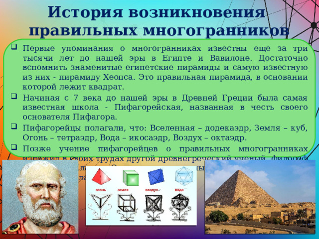 История возникновения  правильных многогранников Первые упоминания о многогранниках известны еще за три тысячи лет до нашей эры в Египте и Вавилоне. Достаточно вспомнить знаменитые египетские пирамиды и самую известную из них - пирамиду Хеопса. Это правильная пирамида, в основании которой лежит квадрат. Начиная с 7 века до нашей эры в Древней Греции была самая известная школа - Пифагорейская, названная в честь своего основателя Пифагора. Пифагорейцы полагали, что: Вселенная – додекаэдр, Земля – куб, Огонь – тетраэдр, Вода – икосаэдр, Воздух – октаэдр. Позже учение пифагорейцев о правильных многогранниках изложил в своих трудах другой древнегреческий ученый, философ - идеалист Платон. С тех пор правильные многогранники стали называться платоновыми телами. 