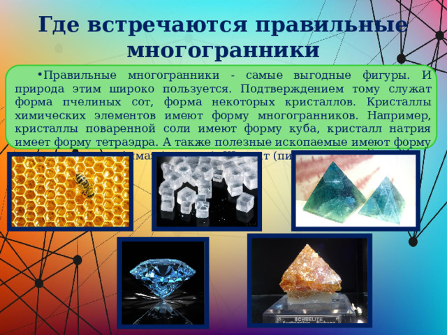 Где встречаются правильные многогранники Правильные многогранники - самые выгодные фигуры. И природа этим широко пользуется. Подтверждением тому служат форма пчелиных сот, форма некоторых кристаллов. Кристаллы химических элементов имеют форму многогранников. Например, кристаллы поваренной соли имеют форму куба, кристалл натрия имеет форму тетраэдра. А также полезные ископаемые имеют форму многогранников: Алмаз (октаэдр), Шеелит (пирамида). 