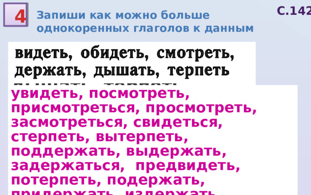 С.142 4 Запиши как можно больше однокоренных глаголов к данным видеть, обидеть, смотреть, держать, дышать, терпеть увидеть, посмотреть, присмотреться, просмотреть, засмотреться, свидеться, стерпеть, вытерпеть, поддержать, выдержать, задержаться, предвидеть, потерпеть, подержать, придержать, издержать, удерживать, рассмотреть, отдышаться, надышаться, натерпеться 