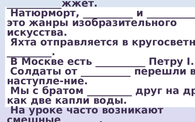  Недоброе слово, как ___________жжёт.  Натюрморт, __________ и __________ ― это жанры изобразительного искусства.  Яхта отправляется в кругосветное _________.  В Москве есть __________ Петру І.  Солдаты от __________ перешли в наступле-ние.  Мы с братом _________ друг на друга как две капли воды.  На уроке часто возникают смешные _______. 