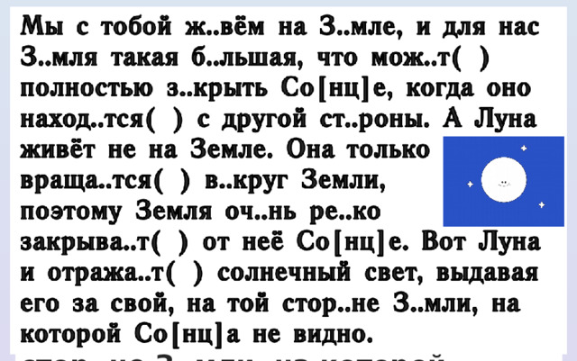 Мы с тобой ж..вём на З..мле, и для нас З..мля такая б..льшая, что мож..т( ) полностью з..крыть Со[нц]е, когда оно наход..тся( ) с другой ст..роны. А Луна живёт не на Земле. Она только враща..тся( ) в..круг Земли, поэтому Земля оч..нь ре..ко закрыва..т( ) от неё Со[нц]е. Вот Луна и отража..т( ) солнечный свет, выдавая его за свой, на той стор..не З..мли, на которой Со[нц]а не видно. 