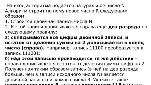 На вход алгоритма подаётся натуральное число N. Алгоритм строит по нему новое число R следующим образом. 1. Строится двоичная запись числа N. 2. К этой записи дописываются справа ещё два разряда по следующему правилу: а) складываются все цифры двоичной записи , и остаток от деления суммы на 2 дописывается в конец числа (справа). Например, запись 11100 преобразуется в запись 111001; б) над этой записью производятся те же действия – справа дописывается остаток от деления суммы цифр на 2. Полученная таким образом запись (в ней на два разряда больше, чем в записи исходного числа N) является двоичной записью искомого числа R. Укажите такое наименьшее число R , которое превышает 118 и может являться результатом работы алгоритма. В ответе это число запишите в десятичной системе счисления. 