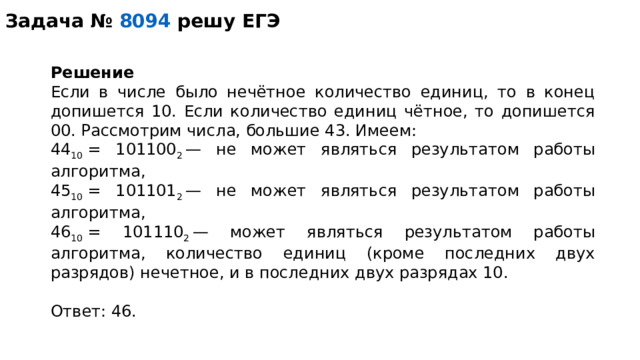 Задача №   8094 решу ЕГЭ Решение Если в числе было нечётное количество единиц, то в конец допишется 10. Если количество единиц чётное, то допишется 00. Рассмотрим числа, большие 43. Имеем: 44 10  = 101100 2  — не может являться результатом работы алгоритма, 45 10  = 101101 2  — не может являться результатом работы алгоритма, 46 10  = 101110 2  — может являться результатом работы алгоритма, количество единиц (кроме последних двух разрядов) нечетное, и в последних двух разрядах 10.   Ответ: 46. 