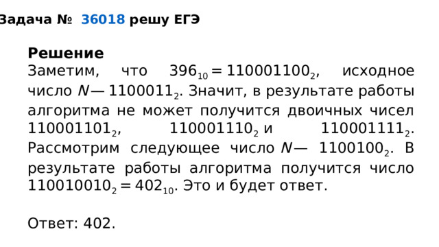 Задача №    36018  решу ЕГЭ Решение Заметим, что 396 10  = 110001100 2 , исходное число  N  — 1100011 2 . Значит, в результате работы алгоритма не может получится двоичных чисел 110001101 2 , 110001110 2  и 110001111 2 . Рассмотрим следующее число  N  — 1100100 2 . В результате работы алгоритма получится число 110010010 2  = 402 10 . Это и будет ответ.   Ответ: 402.  