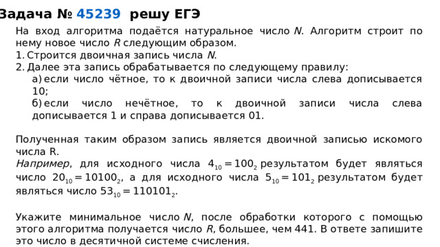 Задача №   45239   решу ЕГЭ На вход алгоритма подаётся натуральное число  N . Алгоритм строит по нему новое число  R  следующим образом. 1. Строится двоичная запись числа  N . 2. Далее эта запись обрабатывается по следующему правилу: а) если число чётное, то к двоичной записи числа слева дописывается 10; б) если число нечётное, то к двоичной записи числа слева дописывается 1 и справа дописывается 01. а) если число чётное, то к двоичной записи числа слева дописывается 10; б) если число нечётное, то к двоичной записи числа слева дописывается 1 и справа дописывается 01. Полученная таким образом запись является двоичной записью искомого числа R. Например , для исходного числа 4 10  = 100 2  результатом будет являться число 20 10  = 10100 2 , а для исходного числа 5 10  = 101 2  результатом будет являться число 53 10  = 110101 2 . Укажите минимальное число  N , после обработки которого с помощью этого алгоритма получается число  R , большее, чем 441. В ответе запишите это число в десятичной системе счисления.  
