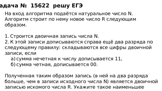 Задача №   15622  решу ЕГЭ На вход алгоритма подаётся натуральное число N. Алгоритм строит по нему новое число R следующим образом. 1. Строится двоичная запись числа N. 2. К этой записи дописываются справа ещё два разряда по следующему правилу: складываются все цифры двоичной записи, если а) сумма нечетная к числу дописывается 11, б) сумма четная, дописывается 00. а) сумма нечетная к числу дописывается 11, б) сумма четная, дописывается 00.  Полученная таким образом запись (в ней на два разряда больше, чем в записи исходного числа N) является двоичной записью искомого числа R. Укажите такое наименьшее число R, которое превышает 114 и может являться результатом работы алгоритма. В ответе это число запишите в десятичной системе счисления. 