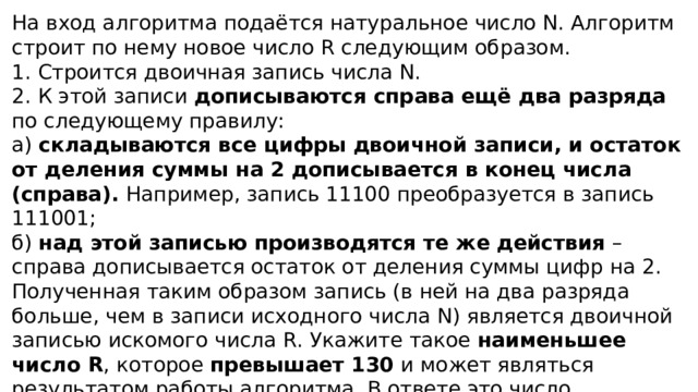 На вход алгоритма подаётся натуральное число N. Алгоритм строит по нему новое число R следующим образом. 1. Строится двоичная запись числа N. 2. К этой записи дописываются справа ещё два разряда по следующему правилу: а) складываются все цифры двоичной записи, и остаток от деления суммы на 2 дописывается в конец числа (справа). Например, запись 11100 преобразуется в запись 111001; б) над этой записью производятся те же действия – справа дописывается остаток от деления суммы цифр на 2. Полученная таким образом запись (в ней на два разряда больше, чем в записи исходного числа N) является двоичной записью искомого числа R. Укажите такое наименьшее число R , которое превышает 130 и может являться результатом работы алгоритма. В ответе это число запишите в десятичной системе счисления. 