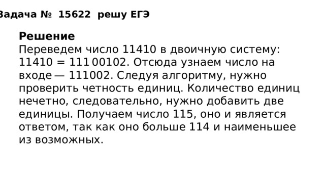 Задача №   15622  решу ЕГЭ Решение Переведем число 11410 в двоичную систему: 11410 = 111 00102. Отсюда узнаем число на входе — 111002. Следуя алгоритму, нужно проверить четность единиц. Количество единиц нечетно, следовательно, нужно добавить две единицы. Получаем число 115, оно и является ответом, так как оно больше 114 и наименьшее из возможных. Ответ: 115. 