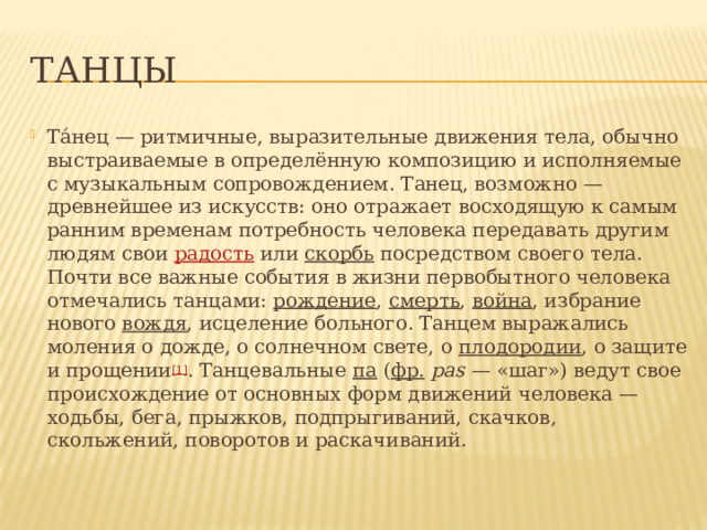 Танцы Та́нец — ритмичные, выразительные движения тела, обычно выстраиваемые в определённую композицию и исполняемые с музыкальным сопровождением. Танец, возможно — древнейшее из искусств: оно отражает восходящую к самым ранним временам потребность человека передавать другим людям свои  радость  или  скорбь  посредством своего тела. Почти все важные события в жизни первобытного человека отмечались танцами:  рождение ,  смерть ,  война , избрание нового  вождя , исцеление больного. Танцем выражались моления о дожде, о солнечном свете, о  плодородии , о защите и прощении [1] . Танцевальные  па  ( фр.   pas  — «шаг») ведут свое происхождение от основных форм движений человека — ходьбы, бега, прыжков, подпрыгиваний, скачков, скольжений, поворотов и раскачиваний.  