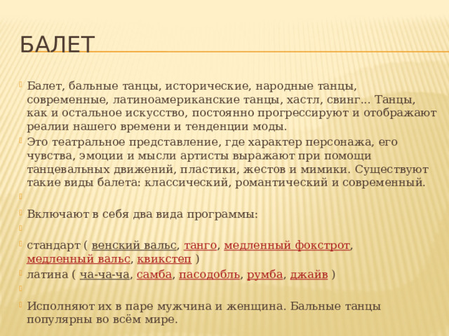 балет Балет, бальные танцы, исторические, народные танцы, современные, латиноамериканские танцы, хастл, свинг... Танцы, как и остальное искусство, постоянно прогрессируют и отображают реалии нашего времени и тенденции моды.   Это театральное представление, где характер персонажа, его чувства, эмоции и мысли артисты выражают при помощи танцевальных движений, пластики, жестов и мимики. Существуют такие виды балета: классический, романтический и современный.   Включают в себя два вида программы:   стандарт (  венский вальс ,  танго ,  медленный фокстрот ,  медленный вальс ,  квикстеп  ) латина (  ча-ча-ча ,  самба ,  пасодобль ,  румба ,  джайв  )   Исполняют их в паре мужчина и женщина. Бальные танцы популярны во всём мире. 