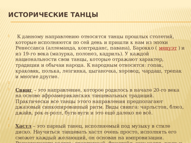 Исторические танцы     К данному направлению относятся танцы прошлых столетий, которые исполняются по сей день и пришли к нам из эпохи Ренессанса (аллеманда, контраданс, павана), Барокко (  менуэт  ) и из 19-го века (мазурка, полонез, кадриль). У каждой национальности свои танцы, которые отражают характер, традиции и обычаи народа. К народным относятся: гопак, краковяк, полька, лезгинка, цыганочка, хоровод, чардаш, трепак и многие другие.   Свинг  – это направление, которое родилось в начале 20-го века на основе афроамериканских танцевальных традиций. Практически все танцы этого направления предполагают джазовый синкопированный ритм. Виды свинга: чарльстон, блюз, джайв, рок-н-ролл, буги-вуги и это ещё далеко не всё.   Хастл  – это парный танец, исполняемый под музыку в стиле диско. Научиться танцевать хастл очень просто, исполнять его сможет каждый желающий, он основан на импровизации. Разновидности хастла: спортивный, фристайл, шоу-хастл, джек-н-джилл, дабл-хастл, ледис-хастл. 