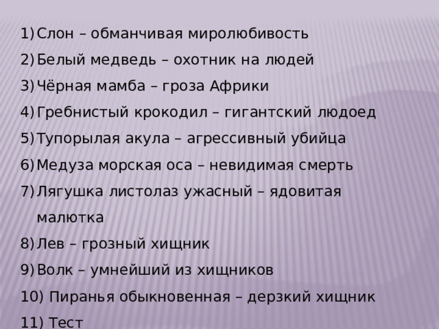 Слон – обманчивая миролюбивость Белый медведь – охотник на людей Чёрная мамба – гроза Африки Гребнистый крокодил – гигантский людоед Тупорылая акула – агрессивный убийца Медуза морская оса – невидимая смерть Лягушка листолаз ужасный – ядовитая малютка Лев – грозный хищник Волк – умнейший из хищников  Пиранья обыкновенная – дерзкий хищник  Тест 