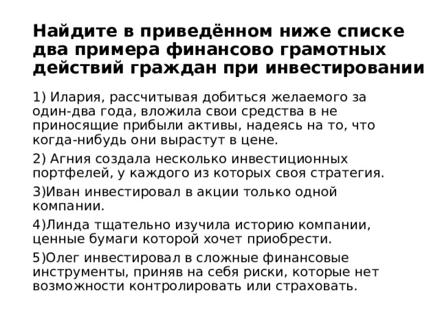 Найдите в приведённом ниже списке два примера финансово грамотных действий граждан при инвестировании 1) Илария, рассчитывая добиться желаемого за один-два года, вложила свои средства в не приносящие прибыли активы, надеясь на то, что когда-нибудь они вырастут в цене. 2) Агния создала несколько инвестиционных портфелей, у каждого из которых своя стратегия. 3)Иван инвестировал в акции только одной компании. 4)Линда тщательно изучила историю компании, ценные бумаги которой хочет приобрести. 5)Олег инвестировал в сложные финансовые инструменты, приняв на себя риски, которые нет возможности контролировать или страховать. 