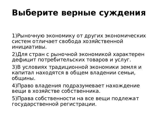 Выберите верные суждения   1)Рыночную экономику от других экономических систем отличает свобода хозяйственной инициативы. 2)Для стран с рыночной экономикой характерен дефицит потребительских товаров и услуг. 3)В условиях традиционной экономики земля и капитал находятся в общем владении семьи, общины. 4)Право владения подразумевает нахождение вещи в хозяйстве собственника. 5)Права собственности на все вещи подлежат государственной регистрации. 