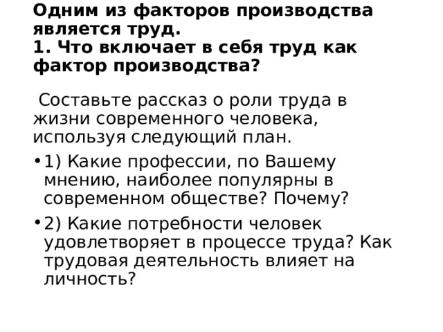 Одним из факторов производства является труд.  1. Что включает в себя труд как фактор производства?     Составьте рассказ о роли труда в жизни современного человека, используя следующий план. 1) Какие профессии, по Вашему мнению, наиболее популярны в современном обществе? Почему? 2) Какие потребности человек удовлетворяет в процессе труда? Как трудовая деятельность влияет на личность? 