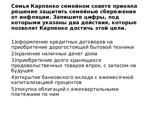Семья Карпенко семейном совете приняла решение защитить семейные сбережения от инфляции. Запишите цифры, под которыми указаны два действия, которые позволят Карпенко достичь этой цели. 1)оформление кредитных договоров на приобретение дорогостоящей бытовой техники 2)хранение наличных денег дома 3)приобретение долго хранящихся продовольственных товаров впрок, с запасом на будущее 4)открытие банковского вклада с ежемесячной капитализацией процентов 5)покупка облигаций с ежеквартальными платежами по ним   