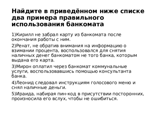 Найдите в приведённом ниже списке два примера правильного использования банкомата 1)Кирилл не забрал карту из банкомата после окончания работы с ним. 2)Ренат, не обратив внимания на информацию о взимании процента, воспользовался для снятия наличных денег банкоматом не того банка, которым выдана его карта. 3)Мирон оплатил через банкомат коммунальные услуги, воспользовавшись помощью консультанта банка. 4)Леонид следовал инструкциям голосового меню и снял наличные деньги. 5)Ираида, набирая пин-код в присутствии посторонних, произносила его вслух, чтобы не ошибиться. 