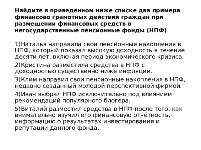 Найдите в приведённом ниже списке два примера финансово грамотных действий граждан при размещении финансовых средств в негосударственные пенсионные фонды (НПФ)   1)Наталья направила свои пенсионные накопления в НПФ, который показал высокую доходность в течение десяти лет, включая период экономического кризиса. 2)Кристина разместила средства в НПФ с доходностью существенно ниже инфляции. 3)Клим направил свои пенсионные накопления в НПФ, недавно созданный молодой перспективной фирмой. 4)Иван выбрал НПФ исключительно под влиянием рекомендаций популярного блогера. 5)Виталий разместил средства в НПФ после того, как внимательно изучил его финансовую отчётность, информацию о результатах инвестирования и репутации данного фонда. 