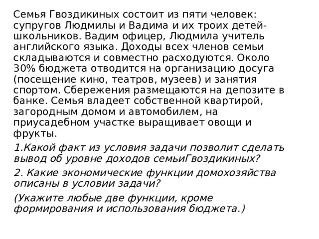 Семья Гвоздикиных состоит из пяти человек: супругов Людмилы и Вадима и их троих детей-школьников. Вадим офицер, Людмила учитель английского языка. Доходы всех членов семьи складываются и совместно расходуются. Около 30% бюджета отводится на организацию досуга (посещение кино, театров, музеев) и занятия спортом. Сбережения размещаются на депозите в банке. Семья владеет собственной квартирой, загородным домом и автомобилем, на приусадебном участке выращивает овощи и фрукты. 1.Какой факт из условия задачи позволит сделать вывод об уровне доходов семьиГвоздикиных? 2. Какие экономические функции домохозяйства описаны в условии задачи? (Укажите любые две функции, кроме формирования и использования бюджета.) 