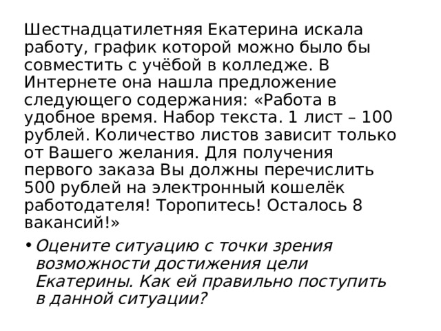 Шестнадцатилетняя Екатерина искала работу, график которой можно было бы совместить с учёбой в колледже. В Интернете она нашла предложение следующего содержания: «Работа в удобное время. Набор текста. 1 лист – 100 рублей. Количество листов зависит только от Вашего желания. Для получения первого заказа Вы должны перечислить 500 рублей на электронный кошелёк работодателя! Торопитесь! Осталось 8 вакансий!» Оцените ситуацию с точки зрения возможности достижения цели Екатерины. Как ей правильно поступить в данной ситуации? 