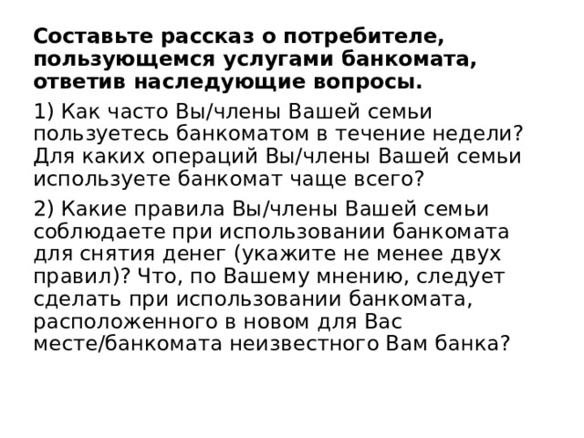Составьте рассказ о потребителе, пользующемся услугами банкомата, ответив наследующие вопросы. 1) Как часто Вы/члены Вашей семьи пользуетесь банкоматом в течение недели? Для каких операций Вы/члены Вашей семьи используете банкомат чаще всего? 2) Какие правила Вы/члены Вашей семьи соблюдаете при использовании банкомата для снятия денег (укажите не менее двух правил)? Что, по Вашему мнению, следует сделать при использовании банкомата, расположенного в новом для Вас месте/банкомата неизвестного Вам банка? 
