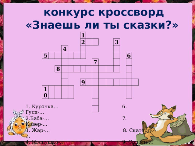  конкурс кроссворд «Знаешь ли ты сказки?» 5     4 1   8   2           10                       7 3   9                   6                             1. Курочка… 6. Гуси-… 2.Баба-… 7. Ковер-… 3. Жар-… 8. Скатерть-… 4. Иванушка-… 9. Сапоги-… 5. Царевна-… 10. Сивка-… 