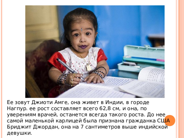 Ее зовут Джиоти Амге, она живет в Индии, в городе Нагпур. ее рост составляет всего 62,8 см, и она, по уверениям врачей, останется всегда такого роста. До нее самой маленькой карлицей была признана гражданка США Бриджит Джордан, она на 7 сантиметров выше индийской девушки.     