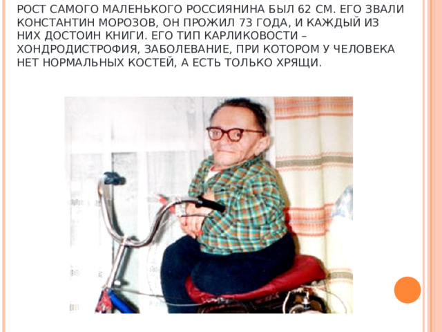 РОСТ САМОГО МАЛЕНЬКОГО РОССИЯНИНА БЫЛ 62 СМ. ЕГО ЗВАЛИ КОНСТАНТИН МОРОЗОВ, ОН ПРОЖИЛ 73 ГОДА, И КАЖДЫЙ ИЗ НИХ ДОСТОИН КНИГИ. ЕГО ТИП КАРЛИКОВОСТИ – ХОНДРОДИСТРОФИЯ, ЗАБОЛЕВАНИЕ, ПРИ КОТОРОМ У ЧЕЛОВЕКА НЕТ НОРМАЛЬНЫХ КОСТЕЙ, А ЕСТЬ ТОЛЬКО ХРЯЩИ.      