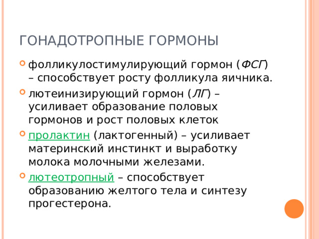 ГОНАДОТРОПНЫЕ ГОРМОНЫ фолликулостимулирующий гормон ( ФСГ ) – способствует росту фолликула яичника. лютеинизирующий гормон ( ЛГ ) – усиливает образование половых гормонов и рост половых клеток пролактин (лактогенный) – усиливает материнский инстинкт и выработку молока молочными железами. лютеотропный – способствует образованию желтого тела и синтезу прогестерона. 