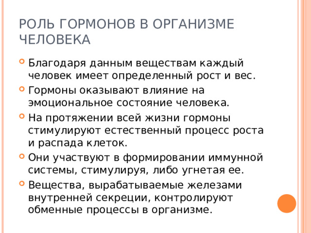 РОЛЬ ГОРМОНОВ В ОРГАНИЗМЕ ЧЕЛОВЕКА Благодаря данным веществам каждый человек имеет определенный рост и вес. Гормоны оказывают влияние на эмоциональное состояние человека. На протяжении всей жизни гормоны стимулируют естественный процесс роста и распада клеток. Они участвуют в формировании иммунной системы, стимулируя, либо угнетая ее. Вещества, вырабатываемые железами внутренней секреции, контролируют обменные процессы в организме. 