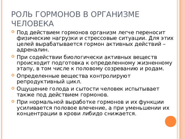 РОЛЬ ГОРМОНОВ В ОРГАНИЗМЕ ЧЕЛОВЕКА Под действием гормонов организм легче переносит физические нагрузки и стрессовые ситуации. Для этих целей вырабатывается гормон активных действий – адреналин. При содействии биологически активных веществ происходит подготовка к определенному жизненному этапу, в том числе к половому созреванию и родам. Определенные вещества контролируют репродуктивный цикл. Ощущение голода и сытости человек испытывает также под действием гормонов. При нормальной выработке гормонов и их функции усиливается половое влечение, а при уменьшении их концентрации в крови либидо снижается. 