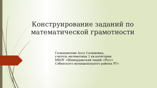 Конструирование заданий по математической грамотности Галиахметова Алсу Салимовна, учитель математики 1 кв.категории МБОУ «Шеморданский лицей «Рост» Сабинского муниципального района РТ» 