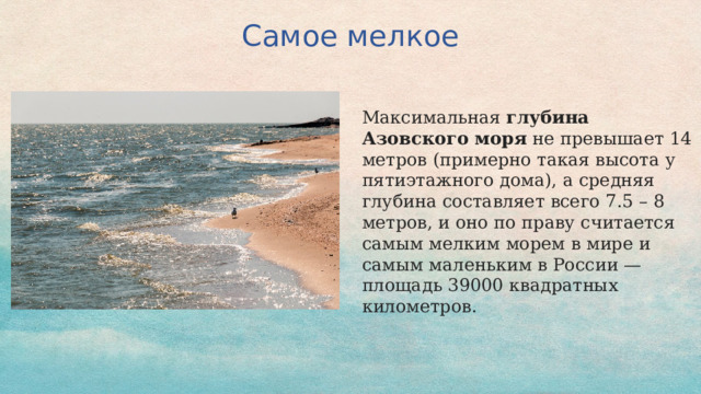 Самое мелкое Максимальная  глубина Азовского моря  не превышает 14 метров (примерно такая высота у пятиэтажного дома), а средняя глубина составляет всего 7.5 – 8 метров, и оно по праву считается самым мелким морем в мире и самым маленьким в России — площадь 39000 квадратных километров. 