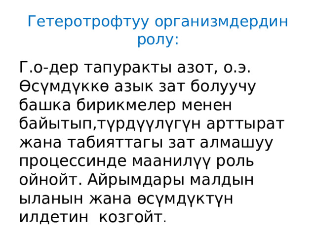 Гетеротрофтуу организмдердин ролу: Г.о-дер тапуракты азот, о.э. Өсүмдүккө азык зат болуучу башка бирикмелер менен байытып,түрдүүлүгүн арттырат жана табияттагы зат алмашуу процессинде маанилүү роль ойнойт. Айрымдары малдын ыланын жана өсүмдүктүн илдетин козгойт . 