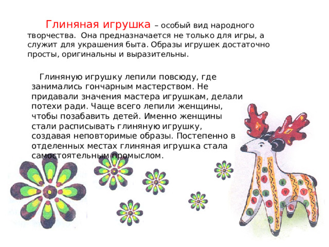  Глиняная игрушка – особый вид народного творчества. Она предназначается не только для игры, а служит для украшения быта. Образы игрушек достаточно просты, оригинальны и выразительны.  Глиняную игрушку лепили повсюду, где занимались гончарным мастерством. Не придавали значения мастера игрушкам, делали потехи ради. Чаще всего лепили женщины, чтобы позабавить детей. Именно женщины стали расписывать глиняную игрушку, создавая неповторимые образы. Постепенно в отделенных местах глиняная игрушка стала самостоятельным промыслом. 