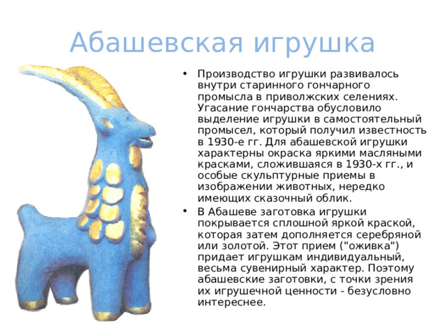 Абашевская игрушка Производство игрушки развивалось внутри старинного гончарного промысла в приволжских селениях. Угасание гончарства обусловило выделение игрушки в самостоятельный промысел, который получил известность в 1930-е гг. Для абашевской игрушки характерны окраска яркими масляными красками, сложившаяся в 1930-х гг., и особые скульптурные приемы в изображении животных, нередко имеющих сказочный облик. В Абашеве заготовка игрушки покрывается сплошной яркой краской, которая затем дополняется серебряной или золотой. Этот прием (
