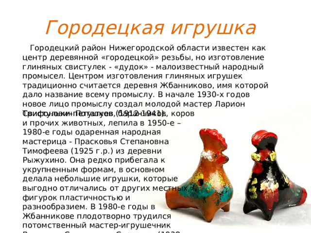 Городецкая игрушка  Городецкий район Нижегородской области известен как центр деревянной «городецкой» резьбы, но изготовление глиняных свистулек - «дудок» - малоизвестный народный промысел. Центром изготовления глиняных игрушек традиционно считается деревня Жбанниково, имя которой дало название всему промыслу. В начале 1930-х годов новое лицо промыслу создал молодой мастер Ларион Трифонович Потатуев (1912-1941). Свистульки-петушков, баранчиков, коров и прочих животных, лепила в 1950-е – 1980-е годы одаренная народная мастерица - Прасковья Степановна Тимофеева (1925 г.р.) из деревни Рыжухино. Она редко прибегала к укрупненным формам, в основном делала небольшие игрушки, которые выгодно отличались от других местных фигурок пластичностью и разнообразием. В 1980-е годы в Жбанникове плодотворно трудился потомственный мастер-игрушечник Венедикт Степанович Сироткин (1928-1985). 