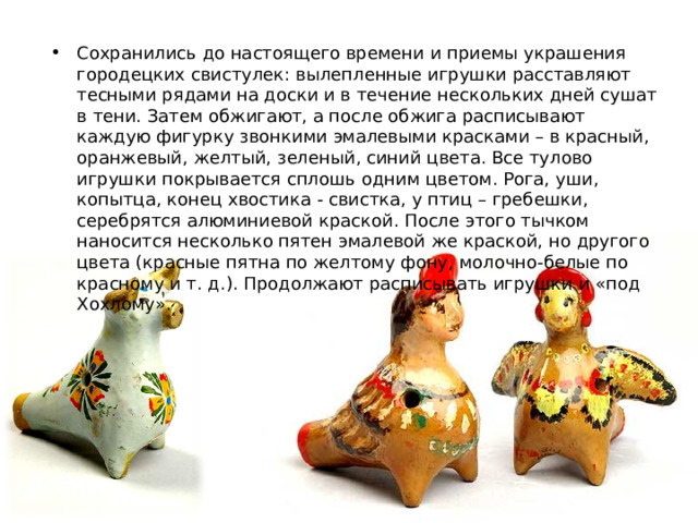 Сохранились до настоящего времени и приемы украшения городецких свистулек: вылепленные игрушки расставляют тесными рядами на доски и в течение нескольких дней сушат в тени. Затем обжигают, а после обжига расписывают каждую фигурку звонкими эмалевыми красками – в красный, оранжевый, желтый, зеленый, синий цвета. Все тулово игрушки покрывается сплошь одним цветом. Рога, уши, копытца, конец хвостика - свистка, у птиц – гребешки, серебрятся алюминиевой краской. После этого тычком наносится несколько пятен эмалевой же краской, но другого цвета (красные пятна по желтому фону, молочно-белые по красному и т. д.). Продолжают расписывать игрушки и «под Хохлому». 