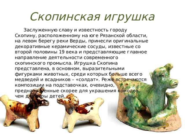 Скопинская игрушка  Заслуженную славу и известность городу Скопину, расположенному на юге Рязанской области, на левом берегу реки Верды, принесли оригинальные декоративные керамические сосуды, известные со второй половины 19 века и представляющие главное направление деятельности современного скопинского промысла. Игрушка Скопина представлена, в основном, выразительными фигурками животных, среди которых больше всего медведей и всадников – «солдат». Реже встречаются композиции на подставочках, очевидно, предназначенные скорее для украшения комодов, чем для игры детей. 