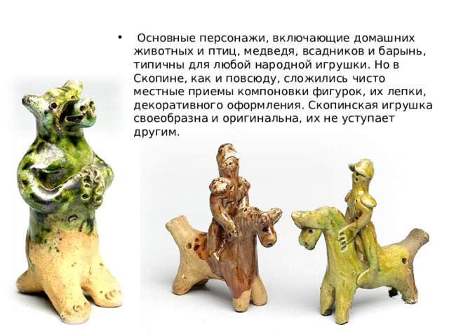  Основные персонажи, включающие домашних животных и птиц, медведя, всадников и барынь, типичны для любой народной игрушки. Но в Скопине, как и повсюду, сложились чисто местные приемы компоновки фигурок, их лепки, декоративного оформления. Скопинская игрушка своеобразна и оригинальна, их не уступает другим. 
