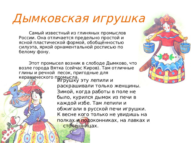Дымковская игрушка  Самый известный из глиняных промыслов России. Она отличается предельно простой и ясной пластической формой, обобщённостью силуэта, яркой орнаментальной росписью по белому фону.  Этот промысел возник в слободе Дымково, что возле города Вятка (сейчас Киров). Там отличные глины и речной песок, пригодные для керамического промысла. Игрушку эту лепили и раскрашивали только женщины. Зимой, когда работы в поле не было, курился дымок из печи в каждой избе. Там лепили и обжигали в русской печи игрушки. К весне кого только не увидишь на полках и подоконниках, на лавках и столешницах. 